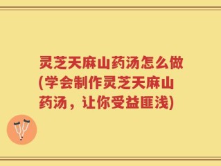 灵芝天麻山药汤怎么做(学会制作灵芝天麻山药汤，让你受益匪浅)
