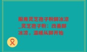 服用灵芝孢子粉脚冰凉_灵芝孢子粉：改善脚冰凉，温暖从脚开始
