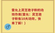雷允上灵芝孢子粉的功效作用(雷允：灵芝孢子粉有10大功效，快来了解！)