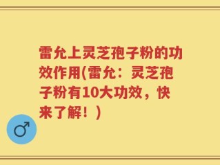 雷允上灵芝孢子粉的功效作用(雷允：灵芝孢子粉有10大功效，快来了解！)