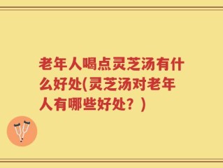老年人喝点灵芝汤有什么好处(灵芝汤对老年人有哪些好处？)