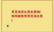 灵芝汤怎么煲太苦啦(如何避免煲灵芝汤太苦)