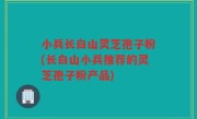小兵长白山灵芝孢子粉(长白山小兵推荐的灵芝孢子粉产品)