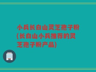 小兵长白山灵芝孢子粉(长白山小兵推荐的灵芝孢子粉产品)