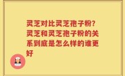 灵芝对比灵芝孢子粉？灵芝和灵芝孢子粉的关系到底是怎么样的谁更好