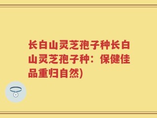 长白山灵芝孢子种长白山灵芝孢子种：保健佳品重归自然)