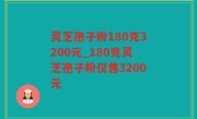 灵芝孢子粉180克3200元_180克灵芝孢子粉仅售3200元