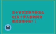 五十岁灵芝孢子粉怎么吃(五十岁人群如何食用灵芝孢子粉？)