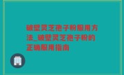 破壁灵芝孢子粉服用方法_破壁灵芝孢子粉的正确服用指南