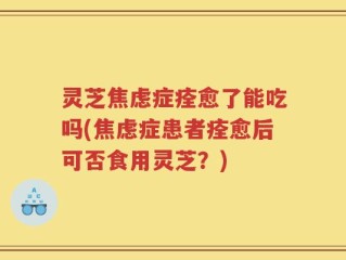灵芝焦虑症痊愈了能吃吗(焦虑症患者痊愈后可否食用灵芝？)