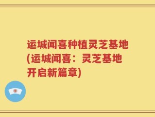 运城闻喜种植灵芝基地(运城闻喜：灵芝基地开启新篇章)