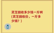 灵芝回收多少钱一斤啊(灵芝回收价，一斤多少钱？)