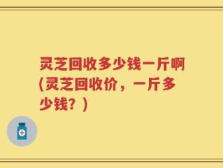 灵芝回收多少钱一斤啊(灵芝回收价，一斤多少钱？)