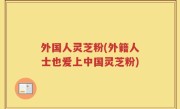 外国人灵芝粉(外籍人士也爱上中国灵芝粉)