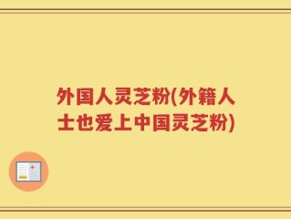 外国人灵芝粉(外籍人士也爱上中国灵芝粉)