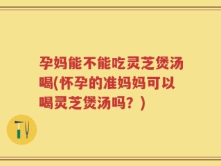 孕妈能不能吃灵芝煲汤喝(怀孕的准妈妈可以喝灵芝煲汤吗？)