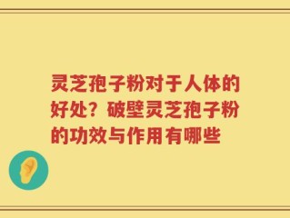 灵芝孢子粉对于人体的好处？破壁灵芝孢子粉的功效与作用有哪些