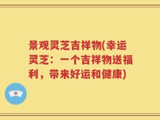景观灵芝吉祥物(幸运灵芝：一个吉祥物送福利，带来好运和健康)