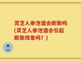 灵芝人参泡酒会膨胀吗(灵芝人参泡酒会引起膨胀现象吗？)