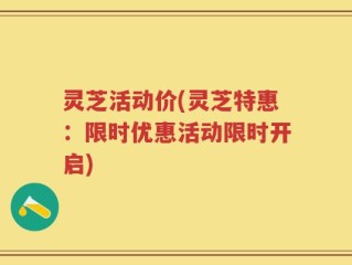 灵芝活动价(灵芝特惠：限时优惠活动限时开启)