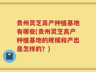 贵州灵芝高产种植基地有哪些(贵州灵芝高产种植基地的规模和产出是怎样的？)