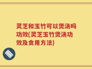 灵芝和玉竹可以煲汤吗功效(灵芝玉竹煲汤功效及食用方法)