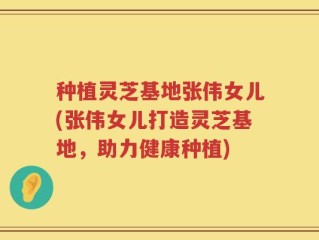 种植灵芝基地张伟女儿(张伟女儿打造灵芝基地，助力健康种植)