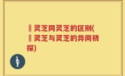 艼灵芝同灵芝的区别(艼灵芝与灵芝的异同初探)