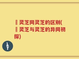 艼灵芝同灵芝的区别(艼灵芝与灵芝的异同初探)