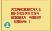 灵芝枸杞泡酒配方大全图片(精选多款灵芝枸杞泡酒配方，味道醇厚，健康美味！)
