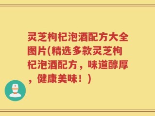 灵芝枸杞泡酒配方大全图片(精选多款灵芝枸杞泡酒配方，味道醇厚，健康美味！)