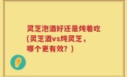 灵芝泡酒好还是炖着吃(灵芝酒vs炖灵芝，哪个更有效？)