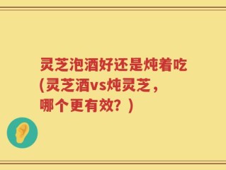 灵芝泡酒好还是炖着吃(灵芝酒vs炖灵芝，哪个更有效？)