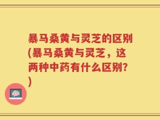 暴马桑黄与灵芝的区别(暴马桑黄与灵芝，这两种中药有什么区别？)