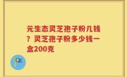 元生态灵芝孢子粉几钱？灵芝孢子粉多少钱一盒200克