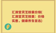 汇源堂灵芝胶囊价格(汇源堂灵芝胶囊：价格实惠，健康养生首选)