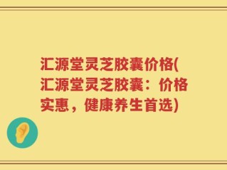 汇源堂灵芝胶囊价格(汇源堂灵芝胶囊：价格实惠，健康养生首选)