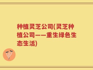 种植灵芝公司(灵芝种植公司——重生绿色生态生活)