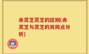 赤灵芝灵芝的区别(赤灵芝与灵芝的异同点分析)