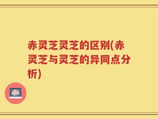 赤灵芝灵芝的区别(赤灵芝与灵芝的异同点分析)