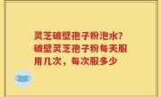 灵芝破壁孢子粉泡水？破壁灵芝孢子粉每天服用几次，每次服多少