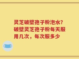 灵芝破壁孢子粉泡水？破壁灵芝孢子粉每天服用几次，每次服多少