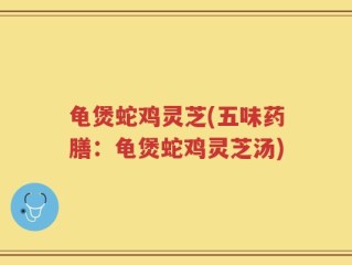 龟煲蛇鸡灵芝(五味药膳：龟煲蛇鸡灵芝汤)