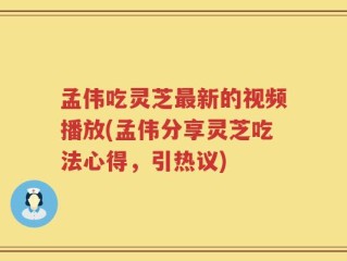 孟伟吃灵芝最新的视频播放(孟伟分享灵芝吃法心得，引热议)