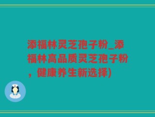 添福林灵芝孢子粉_添福林高品质灵芝孢子粉，健康养生新选择)