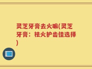 灵芝牙膏去火嘛(灵芝牙膏：祛火护齿佳选择)
