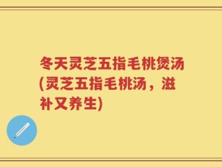 冬天灵芝五指毛桃煲汤(灵芝五指毛桃汤，滋补又养生)