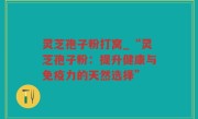 灵芝孢子粉打窝_“灵芝孢子粉：提升健康与免疫力的天然选择”