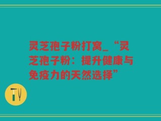 灵芝孢子粉打窝_“灵芝孢子粉：提升健康与免疫力的天然选择”
