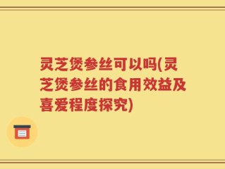 灵芝煲参丝可以吗(灵芝煲参丝的食用效益及喜爱程度探究)
